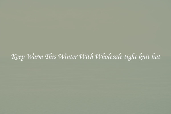 Keep Warm This Winter With Wholesale tight knit hat