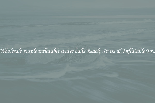 Wholesale purple inflatable water balls Beach, Stress & Inflatable Toys