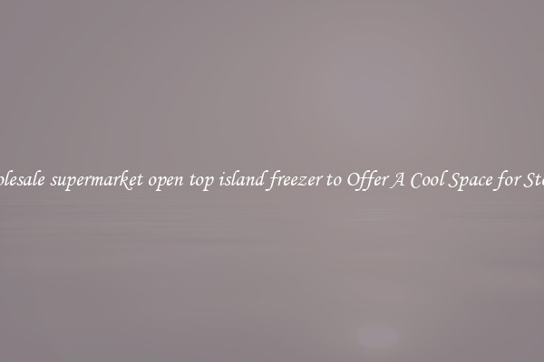 Wholesale supermarket open top island freezer to Offer A Cool Space for Storing